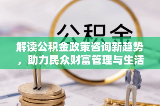 叠彩解读公积金政策咨询新趋势，助力民众财富管理与生活规划