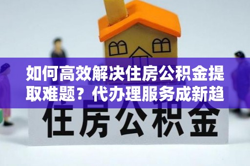 叠彩如何高效解决住房公积金提取难题？代办理服务成新趋势