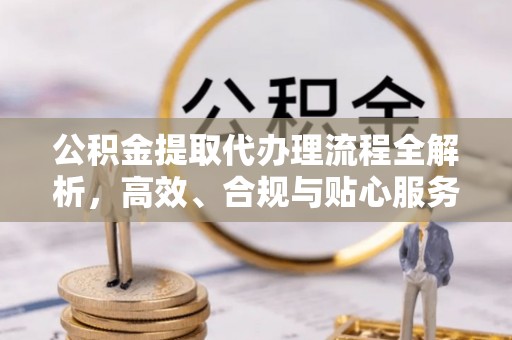 叠彩公积金提取代办理流程全解析，高效、合规与贴心服务