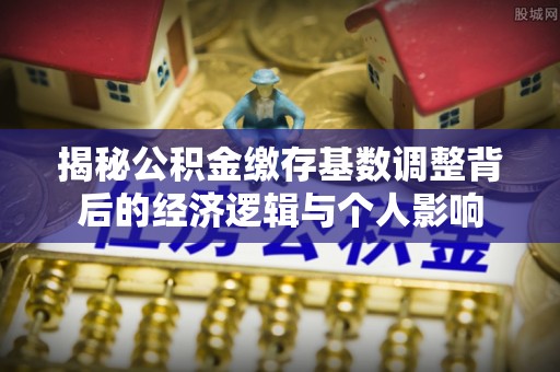 叠彩揭秘公积金缴存基数调整背后的经济逻辑与个人影响